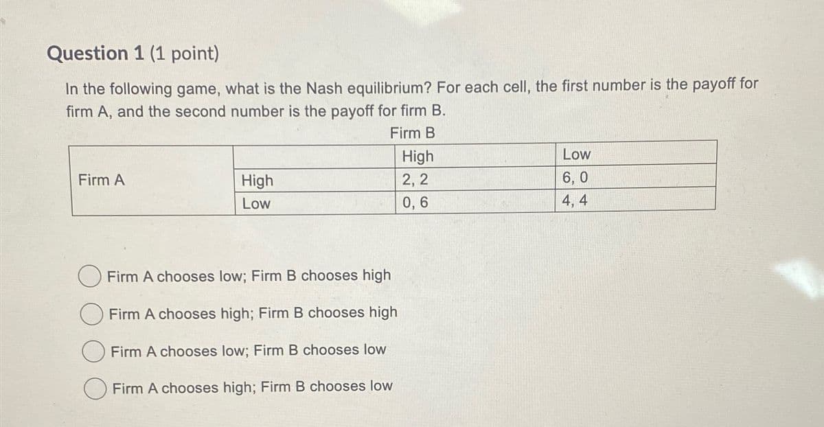 Question 1 (1 point)
In the following game, what is the Nash equilibrium? For each cell, the first number is the payoff for
firm A, and the second number is the payoff for firm B.
Firm A
High
Low
Firm B
High
Low
2,2
6,0
0,6
4, 4
Firm A chooses low; Firm B chooses high
Firm A chooses high; Firm B chooses high
Firm A chooses low; Firm B chooses low
Firm A chooses high; Firm B chooses low
