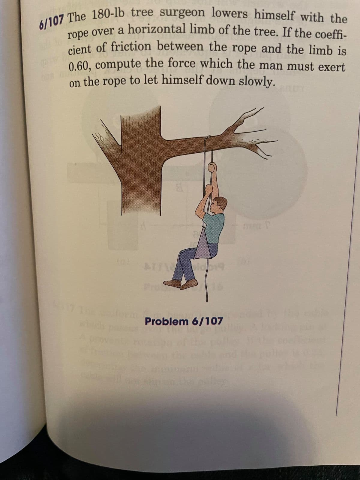 6/107 The 180-lb tree surgeon lowers himself with the
rope over a horizontal limb of the tree. If the coeffi-
cone over a horizontal limb of the tree. If the coeffi-
cient of friction between the rope and the limb is
0.60, compute the force which the man must exert
to let himself down slowly.
on the
rope
17 1
Problem 6/107
