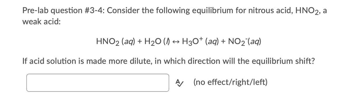 Pre-lab question #3-4: Consider the following equilibrium for nitrous acid, HNO2, a
weak acid:
HNO2 (aq) + H2O () → H30* (aq) + NO2 (aq)
If acid solution is made more dilute, in which direction will the equilibrium shift?
A (no effect/right/left)

