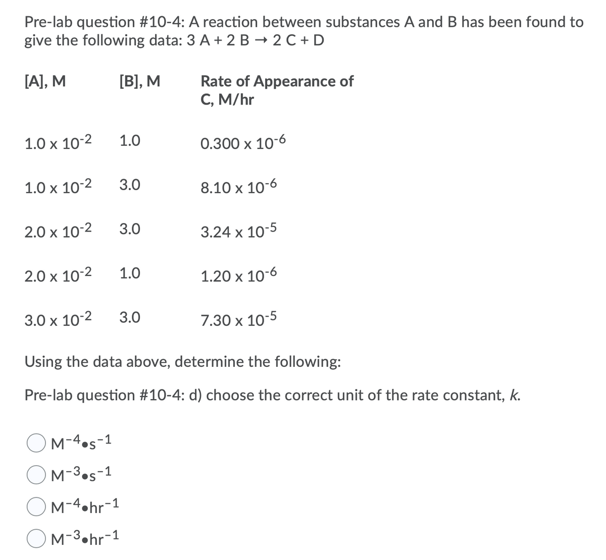 Pre-lab question #10-4: A reaction between substances A and B has been found to
give the following data: 3 A + 2 B → 2 C + D
[A], M
[B], M
Rate of Appearance of
C, M/hr
1.0 x 10-2
1.0
0.300 x 10-6
1.0 x 10-2
3.0
8.10 x 10-6
2.0 x 10-2
3.0
3.24 x 10-5
2.0 x 10-2
1.0
1.20 x 10-6
3.0 x 10-2
3.0
7.30 x 10-5
Using the data above, determine the following:
Pre-lab question #10-4: d) choose the correct unit of the rate constant, k.
OM-4.s-1
OM-3.s-1
M-4.hr-1
M-3•hr-1
