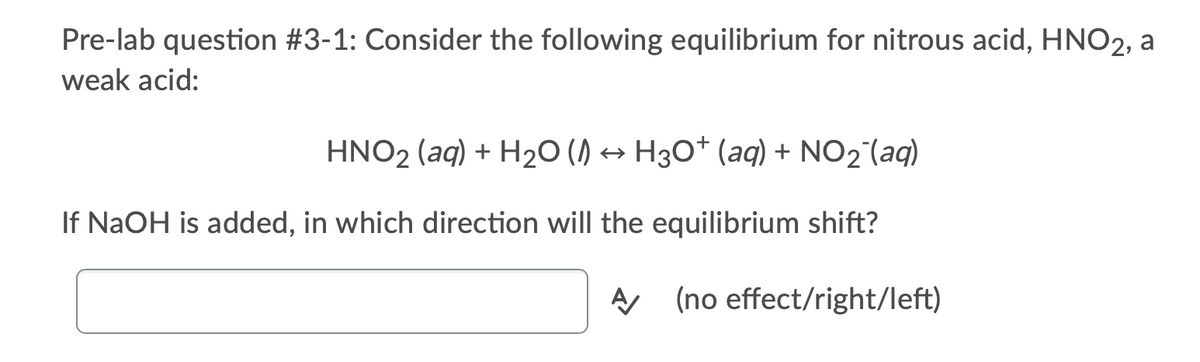 Pre-lab question #3-1: Consider the following equilibrium for nitrous acid, HNO2, a
weak acid:
HNO2 (aq) + H2O () → H30* (aq) + NO2 (aq)
If NaOH is added, in which direction will the equilibrium shift?
A (no effect/right/left)
