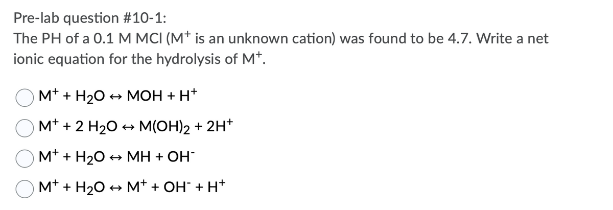 Pre-lab question #10-1:
The PH of a 0.1 M MCI (M+ is an unknown cation) was found to be 4.7. Write a net
ionic equation for the hydrolysis of Mt.
M* + H20 + MOH + H*
M* + 2 H20 + M(OH)2 + 2H*
M* + H20 + MH + OH
M* + H20 → M* + OH" + H+
