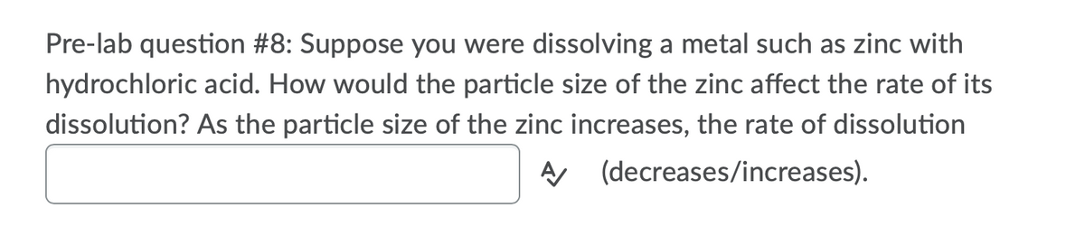 Pre-lab question #8: Suppose you were dissolving a metal such as zinc with
hydrochloric acid. How would the particle size of the zinc affect the rate of its
dissolution? As the particle size of the zinc increases, the rate of dissolution
AA (decreases/increases).
