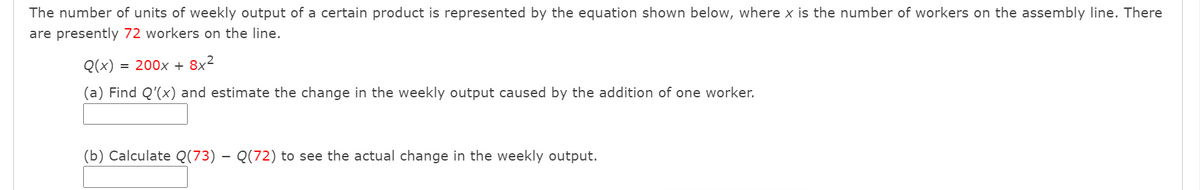The number of units of weekly output of a certain product is represented by the equation shown below, where x is the number of workers on the assembly line. There
are presently 72 workers on the line.
Q(x)
= 200x + 8x²
(a) Find Q'(x) and estimate the change in the weekly output caused by the addition of one worker.
(b) Calculate Q(73) – Q(72) to see the actual change in the weekly output.
-
