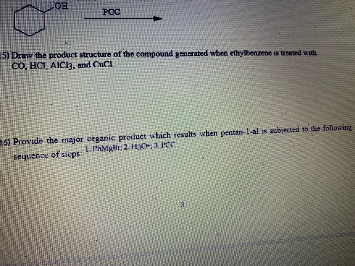 OH
PCC
15) Draw the product structure of the compound generated when ethylbenzene is treated with
CO, HCI, AIC13, and CuCl
16) Provide the major organic product which results when pentan-1-al is subjected to the following
1. P'hMgBr; 2. H3O+; 3. PCC
sequence of steps:
3