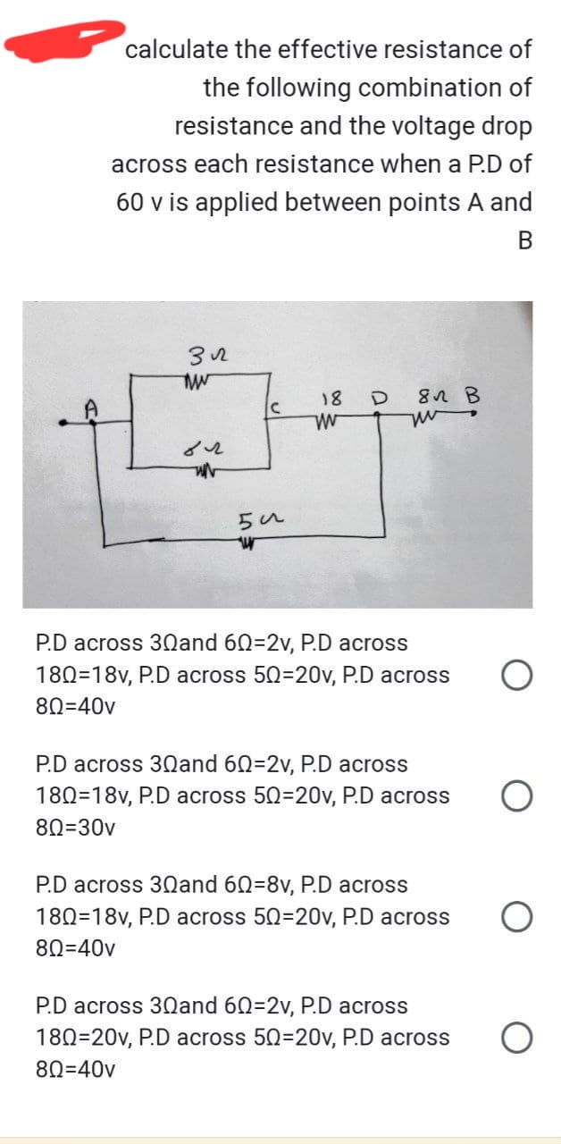 calculate the effective resistance of
the following combination of
resistance and the voltage drop
across each resistance when a P.D of
60 v is applied between points A and
B
32
MW
WN
с
5c
w
18 D 81 B
W
w
P.D across 30and 60=2v, P.D across
180=18v, P.D across 50=20v, P.D across
80=40v
P.D across 30and 60=2v, P.D across
180=18v, P.D across 50=20v, P.D across
8Q-30v
P.D across 30and 60-8v, P.D across
180-18v, P.D across 50=20v, P.D across
80=40v
P.D across 30and 60=2v, P.D across
180=20v, P.D across 50=20v, P.D across
80=40v