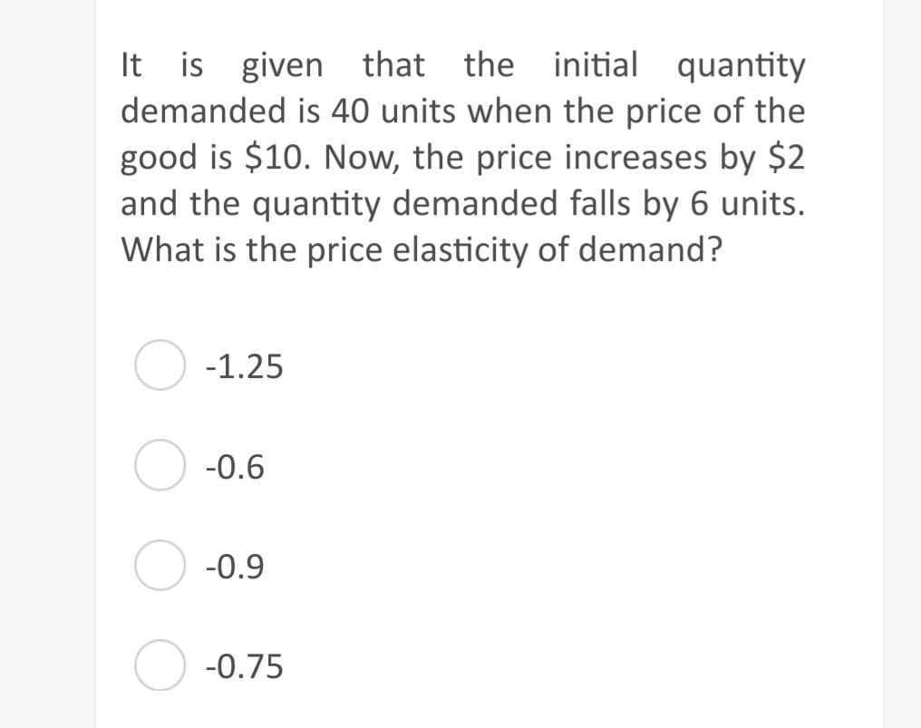 It is given that the initial quantity
demanded is 40 units when the price of the
good is $10. Now, the price increases by $2
and the quantity demanded falls by 6 units.
What is the price elasticity of demand?
-1.25
-0.6
-0.9
-0.75
