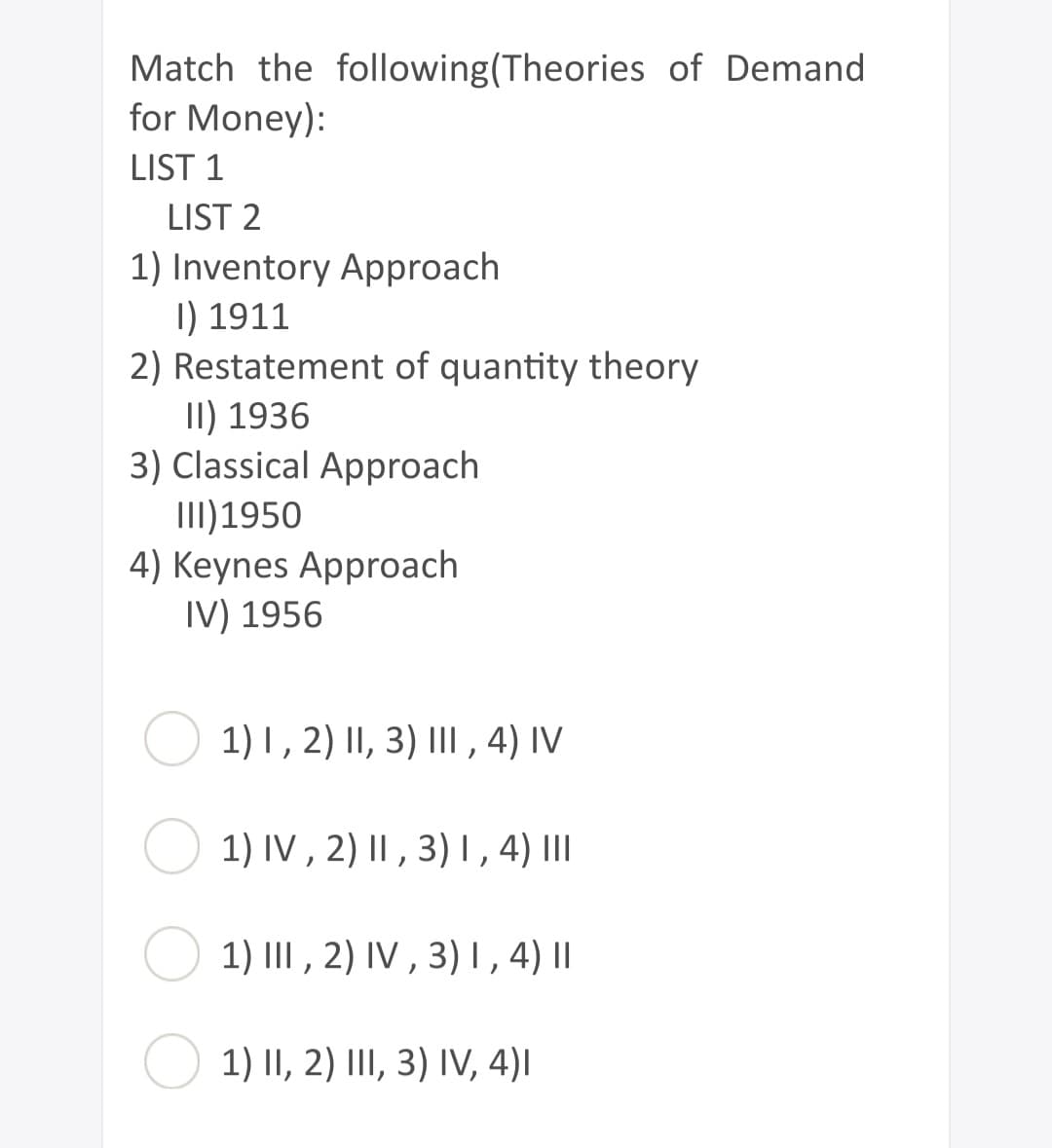 Match the following (Theories of Demand
for Money):
LIST 1
LIST 2
1) Inventory Approach
I) 1911
2) Restatement of quantity theory
II) 1936
3) Classical Approach
III) 1950
4) Keynes Approach
IV) 1956
1) I, 2) II, 3) III, 4) IV
1) IV, 2) II, 3) I, 4) III
1) III, 2) IV, 3) I, 4) ||
1) II, 2) III, 3) IV, 4)I