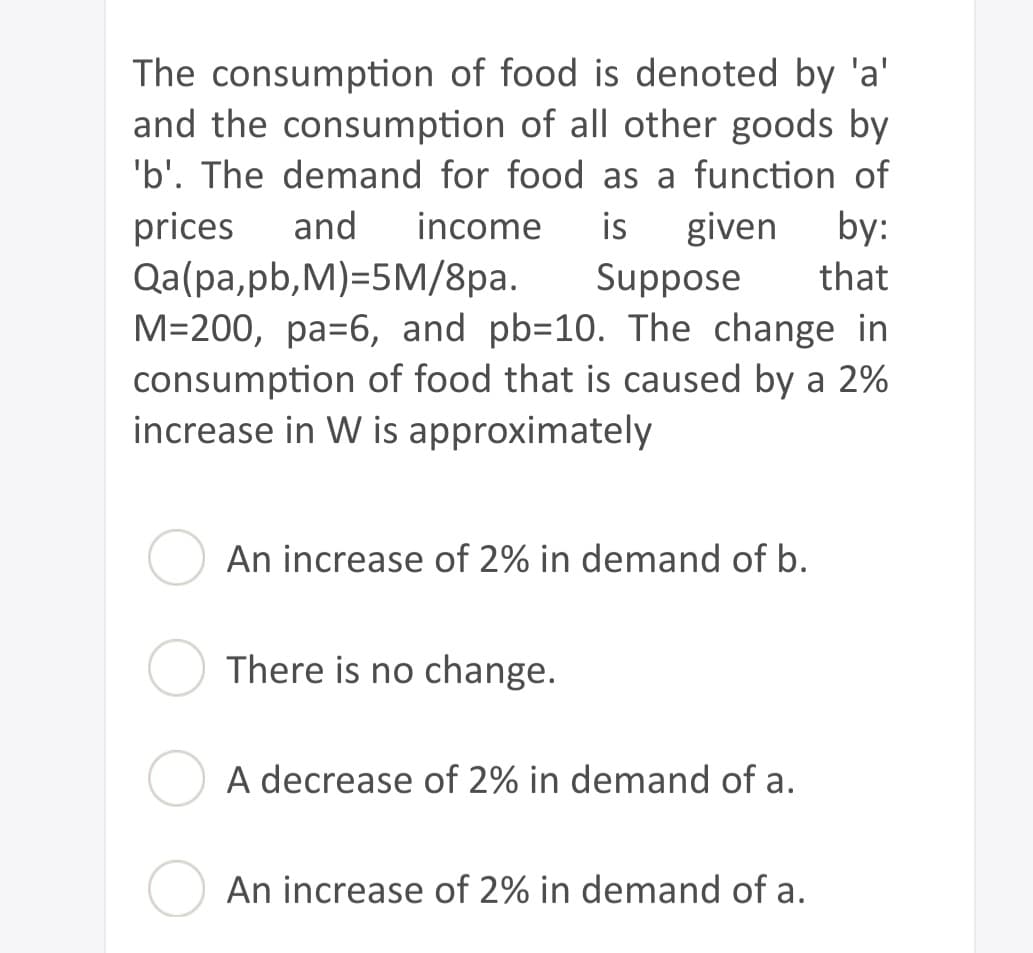 The consumption of food is denoted by 'a'
and the consumption of all other goods by
'b'. The demand for food as a function of
prices and income is given by:
Suppose that
Qa(pa,pb,M)=5M/8pa.
M=200, pa-6, and pb-10. The change in
consumption of food that is caused by a 2%
increase in W is approximately
An increase of 2% in demand of b.
There is no change.
A decrease of 2% in demand of a.
An increase of 2% in demand of a.