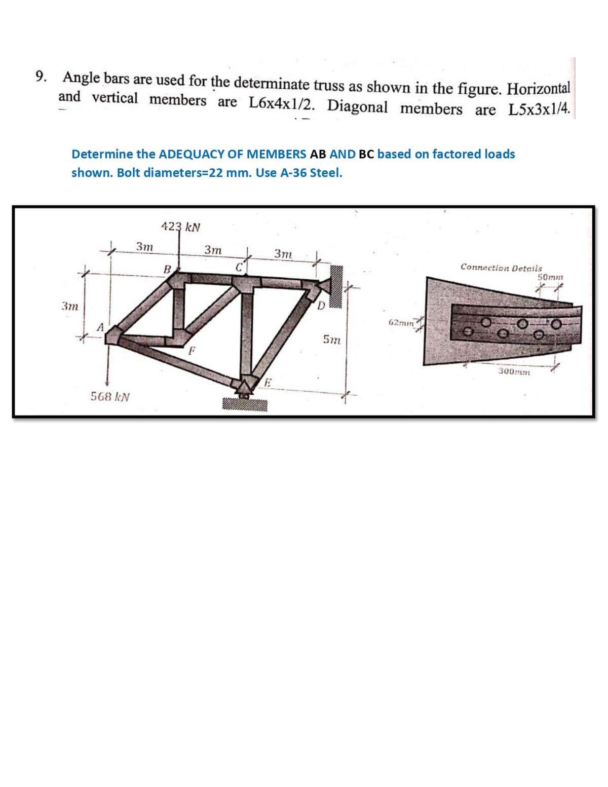 9. Angle bars are used for the determinate truss as shown in the figure. Horizontal
and vertical members are L6x4x1/2. Diagonal members are L5x3x1/4.
Determine the ADEQUACY OF MEMBERS AB AND BC based on factored loads
shown. Bolt diameters=22 mm. Use A-36 Steel.
423 kN
3m
3m
Зт
Connection Details
50mm
B.
D.
Зт
62mm
A.
5m
F
300mmm
568 kN
