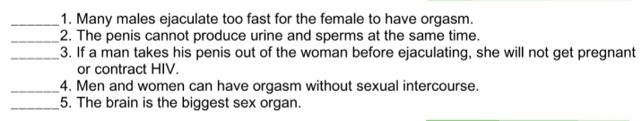 _1. Many males ejaculate too fast for the female to have orgasm.
_2. The penis cannot produce urine and sperms at the same time.
_3. If a man takes his penis out of the woman before ejaculating, she will not get pregnant
or contract HIV.
_4. Men and women can have orgasm without sexual intercourse.
_5. The brain is the biggest sex organ.

