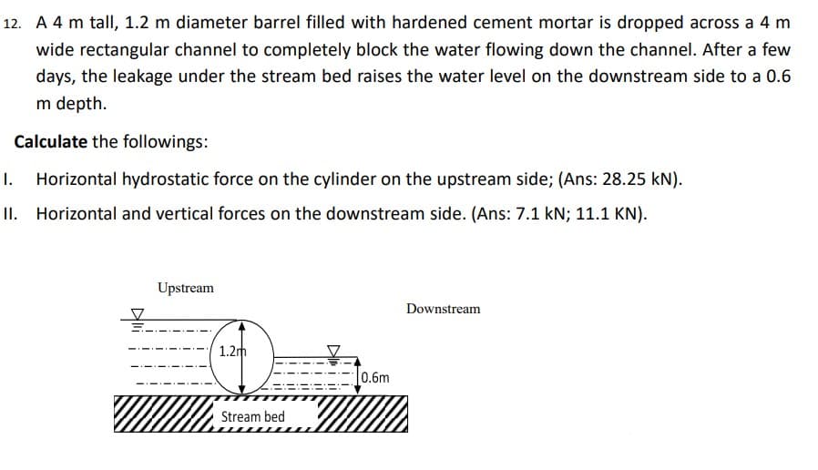 12. A 4 m tall, 1.2 m diameter barrel filled with hardened cement mortar is dropped across a 4 m
wide rectangular channel to completely block the water flowing down the channel. After a few
days, the leakage under the stream bed raises the water level on the downstream side to a 0.6
m depth.
Calculate the followings:
Horizontal hydrostatic force on the cylinder on the upstream side; (Ans: 28.25 kN).
II. Horizontal and vertical forces on the downstream side. (Ans: 7.1 kN; 11.1 KN).
Upstream
1.2m
Stream bed
0.6m
Downstream