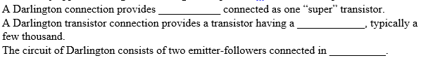 A Darlington connection provides
A Darlington transistor connection provides a transistor having a
few thousand.
The circuit of Darlington consists of two emitter-followers connected in
connected as one "super" transistor.
typically a