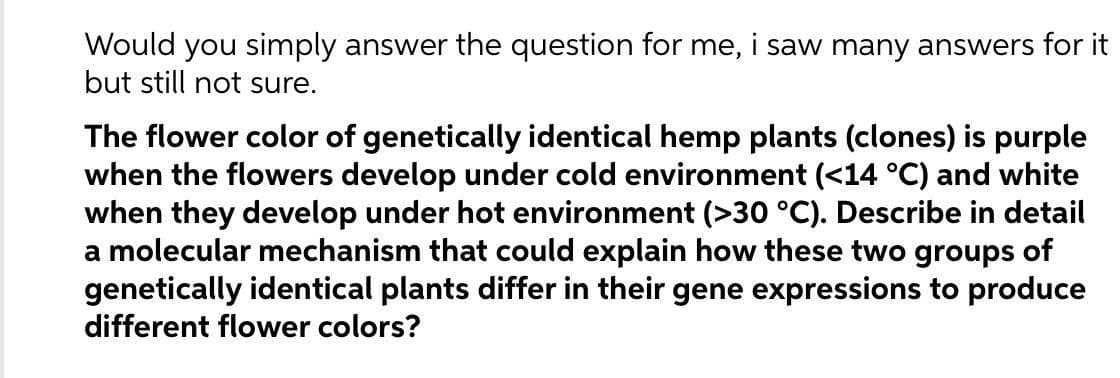 Would you simply answer the question for me, i saw many answers for it
but still not sure.
The flower color of genetically identical hemp plants (clones) is purple
when the flowers develop under cold environment (<14 °C) and white
when they develop under hot environment (>30 °C). Describe in detail
a molecular mechanism that could explain how these two groups of
genetically identical plants differ in their gene expressions to produce
different flower colors?
