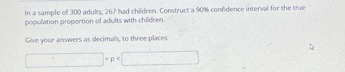 In a sample of 300 adults, 267 had children. Construct a 90% confidence interval for the true
population proportion of adults with children.
Give your answers as decimals, to three places
<p<