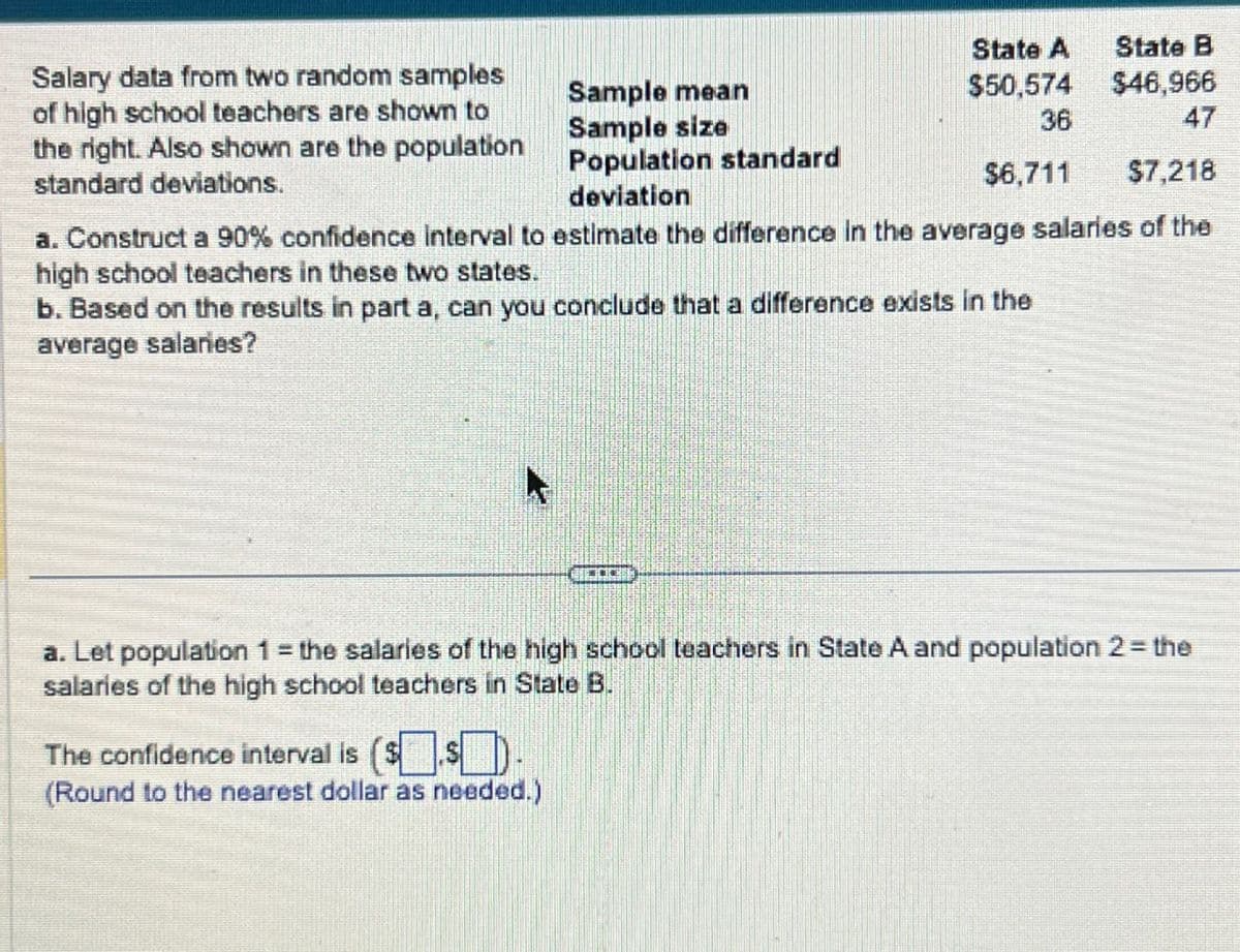 Salary data from two random samples
of high school teachers are shown to
the right. Also shown are the population
Sample mean
Sample size
Population standard
standard deviations.
deviation
State A
$50,574
State B
$46,966
36
47
$6,711
$7,218
a. Construct a 90% confidence interval to estimate the difference in the average salaries of the
high school teachers in these two states.
b. Based on the results in part a, can you conclude that a difference exists in the
average salaries?
a. Let population 1 = the salaries of the high school teachers in State A and population 2 = the
salaries of the high school teachers in State B.
The confidence interval is ($$
(Round to the nearest dollar as needed.)