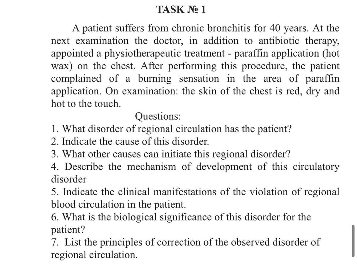 TASK №o 1
A patient suffers from chronic bronchitis for 40 years. At the
next examination the doctor, in addition to antibiotic therapy,
appointed a physiotherapeutic treatment - paraffin application (hot
wax) on the chest. After performing this procedure, the patient
complained of a burning sensation in the area of paraffin
application. On examination: the skin of the chest is red, dry and
hot to the touch.
Questions:
1. What disorder of regional circulation has the patient?
2. Indicate the cause of this disorder.
3. What other causes can initiate this regional disorder?
4. Describe the mechanism of development of this circulatory
disorder
5. Indicate the clinical manifestations of the violation of regional
blood circulation in the patient.
6. What is the biological significance of this disorder for the
patient?
7. List the principles of correction of the observed disorder of
regional circulation.