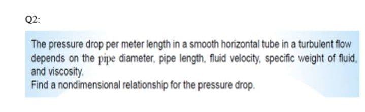 Q2:
The pressure drop per meter length in a smooth horizontal tube in a turbulent flow
depends on the pipe diameter, pipe length, fluid velocity, specific weight of fluid,
and viscosity.
Find a nondimensional relationship for the pressure drop.
