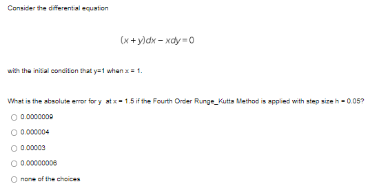 Consider the differential equation
(x + y)dx – xdy=0
with the initial condition that y=1 when x = 1.
What is the absolute error for y at x = 1.5 if the Fourth Order Runge_Kutta Method is applied with step size h = 0.05?
O 0.0000000
0.000004
0.00003
O 0.00000006
O none of the choices
