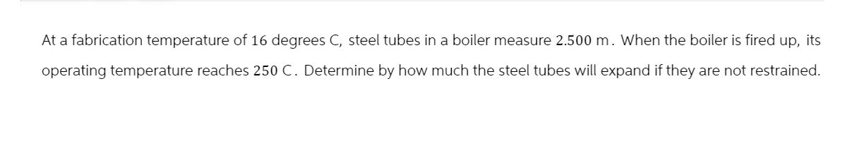 At a fabrication temperature of 16 degrees C, steel tubes in a boiler measure 2.500 m. When the boiler is fired up, its
operating temperature reaches 250 C. Determine by how much the steel tubes will expand if they are not restrained.