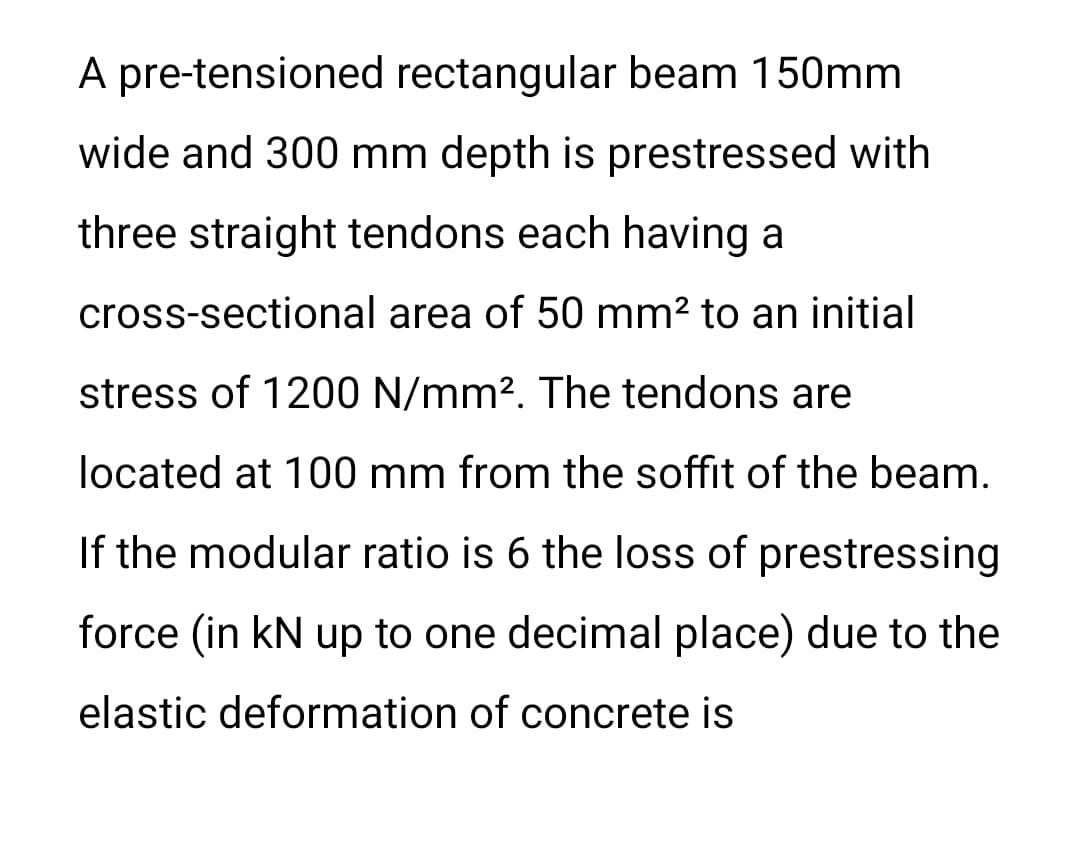 A pre-tensioned rectangular beam 150mm
wide and 300 mm depth is prestressed with
three straight tendons each having a
cross-sectional area of 50 mm? to an initial
stress of 1200 N/mm?. The tendons are
located at 100 mm from the soffit of the beam.
If the modular ratio is 6 the loss of prestressing
force (in kN up to one decimal place) due to the
elastic deformation of concrete is
