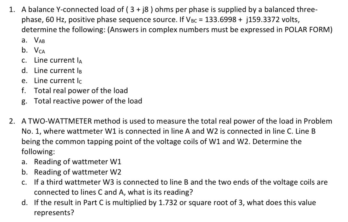 1. A balance Y-connected load of ( 3 + j8 ) ohms per phase is supplied by a balanced three-
phase, 60 Hz, positive phase sequence source. If VBC = 133.6998 + j159.3372 volts,
determine the following: (Answers in complex numbers must be expressed in POLAR FORM)
а. VAB
b. VCA
С.
Line current la
d. Line current IB
e. Line current Ic
f. Total real power of the load
g. Total reactive power of the load
2. A TWO-WATTMETER method is used to measure the total real power of the load in Problem
No. 1, where wattmeter W1 is connected in line A and W2 is connected in line C. Line B
being the common tapping point of the voltage coils of W1 and W2. Determine the
following:
a. Reading of wattmeter W1
b. Reading of wattmeter W2
If a third wattmeter W3 is connected to line B and the two ends of the voltage coils are
connected to lines C and A, what is its reading?
С.
d. If the result in Part C is multiplied by 1.732 or square root of 3, what does this value
represents?
