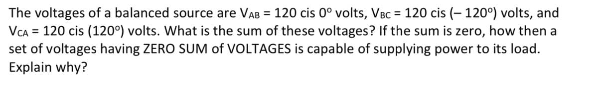 The voltages of a balanced source are VAB = 120 cis 0° volts, VBC = 120 cis (– 120°) volts, and
VCA = 120 cis (120°) volts. What is the sum of these voltages? If the sum is zero, how then a
set of voltages having ZERO SUM of VOLTAGES is capable of supplying power to its load.
Explain why?
