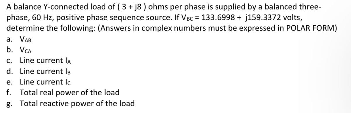 A balance Y-connected load of ( 3 + j8 ) ohms per phase is supplied by a balanced three-
phase, 60 Hz, positive phase sequence source. If VBc = 133.6998 + j159.3372 volts,
determine the following: (Answers in complex numbers must be expressed in POLAR FORM)
а. VAB
b. VCA
c. Line current lA
d. Line current IB
e. Line current lc
f. Total real power of the load
g. Total reactive power of the load
