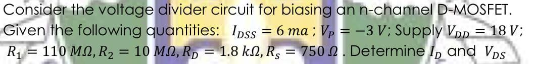 Consider the voltage divider circuit for biasing an n-channel D-MOSFET.
Given the following quantities: Ipss = 6 ma ; Vp = -3 V; Supply VDp = 18 V;
1.8 kN, R5
R1 = 110 M.2, R2
= 10 MN, Rp
750 N. Determine I, and VDS
%3D
