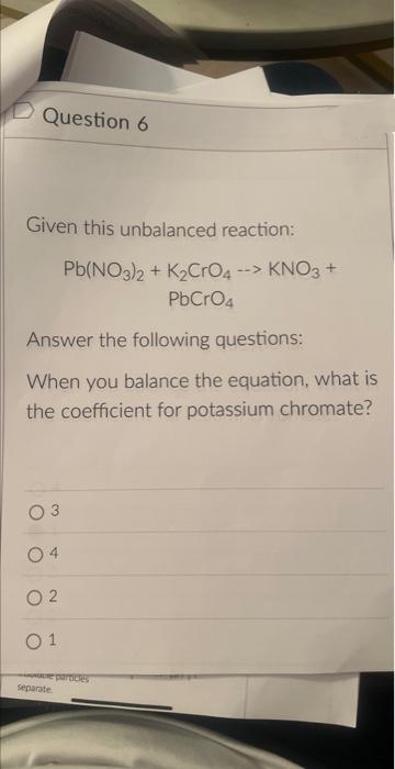 Question 6
Given this unbalanced reaction:
Pb(NO3)2 + K₂CrO4 --> KNO3 +
PbCrO4
Answer the following questions:
When you balance the equation, what is
the coefficient for potassium chromate?
2
01
e particles
separate.
