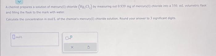 A chemist prepares a solution of mercury(1) chloride (Hg₂Cl₂) by measuring out 0.939 mg of mercury(1) chloride into a 350. ml. volumetric flask
and filling the flask to the mark with water.
Calculate the concentration in mol/L of the chemist's mercury(1) chloride solution. Round your answer to 3 significant digits.
mol/L.