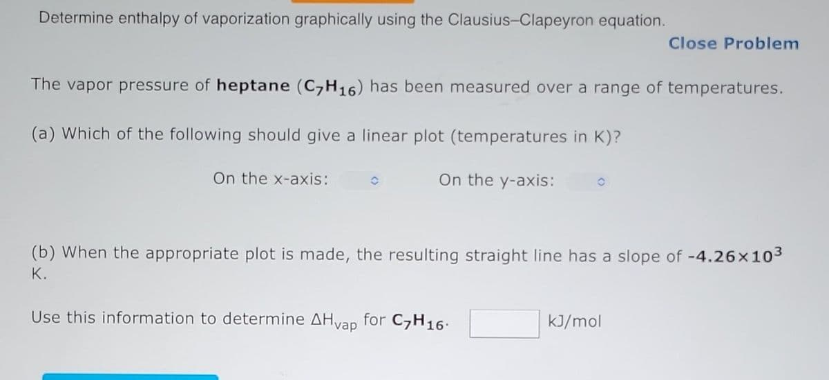 Determine enthalpy of vaporization graphically using the Clausius-Clapeyron equation.
The vapor pressure of heptane (C7H16) has been measured over a range of temperatures.
(a) Which of the following should give a linear plot (temperatures in K)?
On the x-axis:
C
On the y-axis:
Close Problem
(b) When the appropriate plot is made, the resulting straight line has a slope of -4.26x10³
K.
Use this information to determine AHvap for C7H16.
kJ/mol