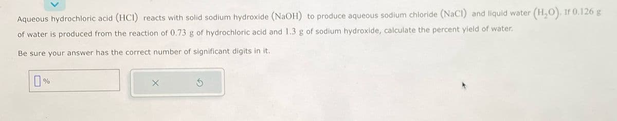 Aqueous hydrochloric acid (HCI) reacts with solid sodium hydroxide (NaOH) to produce aqueous sodium chloride (NaCl) and liquid water (H₂O). If 0.126 g
of water is produced from the reaction of 0.73 g of hydrochloric acid and 1.3 g of sodium hydroxide, calculate the percent yield of water.
Be sure your answer has the correct number of significant digits in it.
0%
X
S