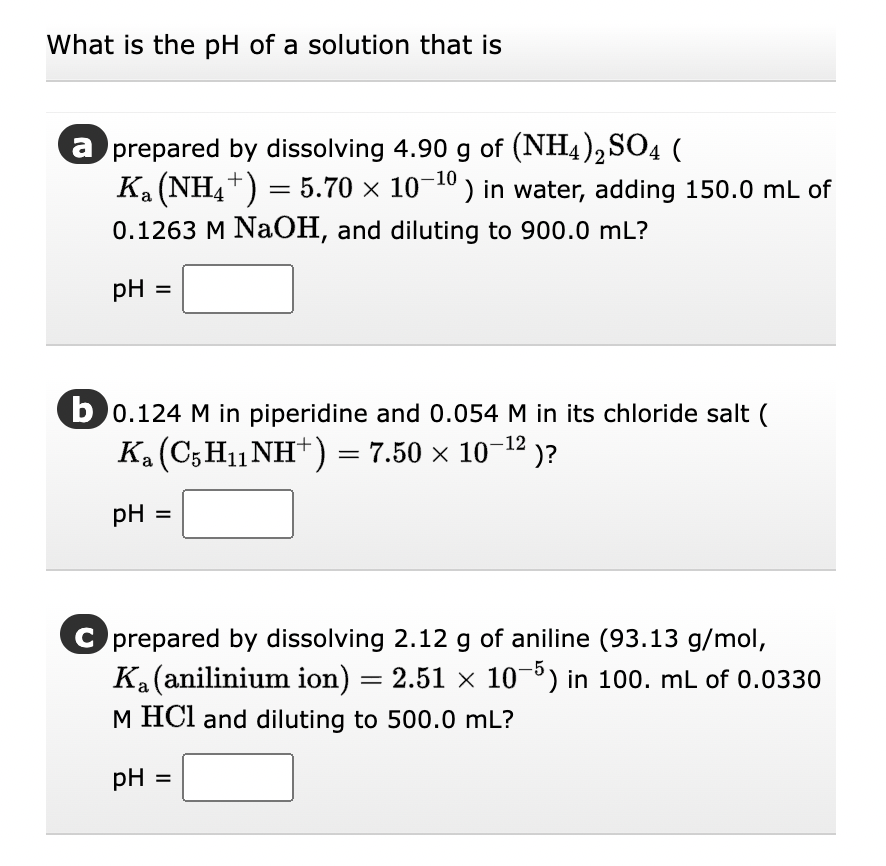 What is the pH of a solution that is
a prepared by dissolving 4.90 g of (NH4)2SO4 (
K₁ (NH4+) = 5.70 × 10-¹0) in water, adding 150.0 mL of
0.1263 M NaOH, and diluting to 900.0 mL?
pH =
b0.124 M in piperidine and 0.054 M in its chloride salt (
Ka (C5H₁1NH+) = 7.50 × 10−¹² )?
-12
pH =
C prepared by dissolving 2.12 g of aniline (93.13 g/mol,
Ką (anilinium ion) = 2.51 × 10−5) in 100. mL of 0.0330
M HCl and diluting to 500.0 mL?
pH =
