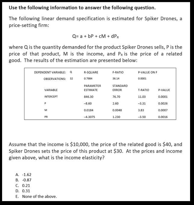 Use the following information to answer the following question.
The following linear demand specification is estimated for Spiker Drones, a
price-setting firm:
Q= a + bP + CM + dPR
where Q is the quantity demanded for the product Spiker Drones sells, P is the
price of that product, M is the income, and PR is the price of a related
good. The results of the estimation are presented below:
DEPENDENT VARIABLE: Q
R-SQUARE
F-RATIO
P-VALUE ON F
OBSERVATIONS:
32
0.7984
36.14
0.0001
PARAMETER
VARIABLE
ESTIMATE
STANDARD
ERROR
T-RATIO
P-VALUE
INTERCEPT
846.30
76.70
11.03
0.0001
P
-8.60
2.60
-3.31
0.0026
M
0.0184
0.0048
3.83
0.0007
PR
-4.3075
1.230
-3.50
0.0016
Assume that the income is $10,000, the price of the related good is $40, and
Spiker Drones sets the price of this product at $30. At the prices and income
given above, what is the income elasticity?
A. -1.62
B. -0.87
C. 0.21
D. 0.31
E. None of the above.