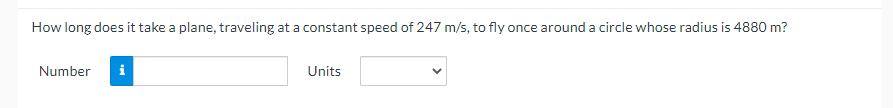 How long does it take a plane, traveling at a constant speed of 247 m/s, to fly once around a circle whose radius is 4880 m?
Number i
Units