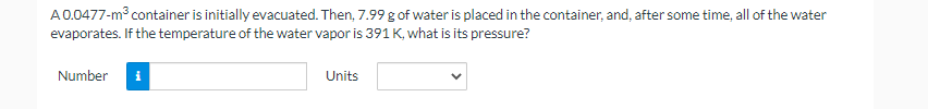 A 0.0477-m³ container is initially evacuated. Then, 7.99 g of water is placed in the container, and, after some time, all of the water
evaporates. If the temperature of the water vapor is 391 K, what is its pressure?
Number i
Units