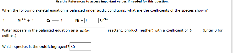 Use the References to access important values if needed for this question.
When the following skeletal equation is balanced under acidic conditions, what are the coefficients of the species shown?
1
Ni2+ + 1
1
Ni + 1
Cr3+
Cr
(reactant, product, neither) with a coefficient of 0
Water appears in the balanced equation as a neither
neither.)
(Enter 0 for
Which species is the oxidizing agent? Cr
