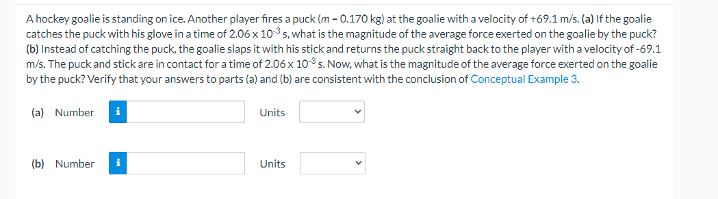 A hockey goalie is standing on ice. Another player fires a puck (m = 0.170 kg) at the goalie with a velocity of +69.1 m/s. (a) If the goalie
catches the puck with his glove in a time of 2.06 x 10-3 s, what is the magnitude of the average force exerted on the goalie by the puck?
(b) Instead of catching the puck, the goalie slaps it with his stick and returns the puck straight back to the player with a velocity of -69.1
m/s. The puck and stick are in contact for a time of 2.06 x 103 s. Now, what is the magnitude of the average force exerted on the goalie
by the puck? Verify that your answers to parts (a) and (b) are consistent with the conclusion of Conceptual Example 3.
(a) Number
i
Units
(b) Number
i
Units