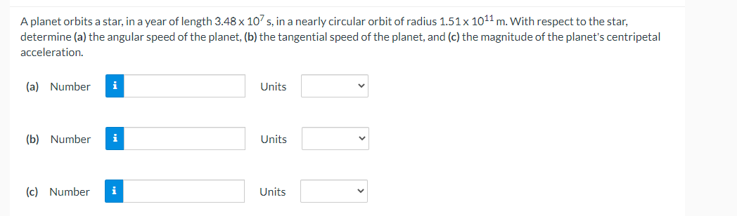 A planet orbits a star, in a year of length 3.48 x 107 s, in a nearly circular orbit of radius 1.51 x 1011 m. With respect to the star,
determine (a) the angular speed of the planet, (b) the tangential speed of the planet, and (c) the magnitude of the planet's centripetal
acceleration.
(a) Number i
Units
(b) Number i
Units
(c) Number i
Units