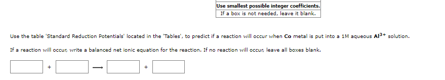 Use smallest possible integer coefficients.
If a box is not needed, leave it blank.
Use the table 'Standard Reduction Potentials' located in the 'Tables', to predict if a reaction will occur when Co metal is put into a 1M aqueous Al3+ solution.
If a reaction will occur, write a balanced net ionic equation for the reaction. If no reaction will occur, leave all boxes blank.
