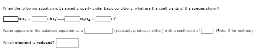 When the following equation is balanced properly under basic conditions, what are the coefficients of the species shown?
NH3 +
clo3-
N2H4 +
ar
Water appears in the balanced equation as a
|(reactant, product, neither) with a coefficient of
- (Enter O for neither.)
Which element is reduced?
