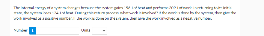 The internal energy of a system changes because the system gains 156 J of heat and performs 309 J of work. In returning to its initial
state, the system loses 124 J of heat. During this return process, what work is involved? If the work is done by the system, then give the
work involved as a positive number. If the work is done on the system, then give the work involved as a negative number.
Number i
Units