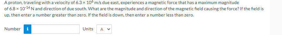 A proton, traveling with a velocity of 6.3 x 106 m/s due east, experiences a magnetic force that has a maximum magnitude
of
6.8 x 10-14 N and direction of due south. What are the magnitude and direction of the magnetic field causing the force? If the field is
up, then enter a number greater than zero. If the field is down, then enter a number less than zero.
Number i
Units
A V