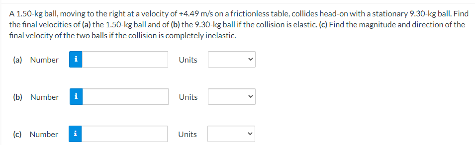A 1.50-kg ball, moving to the right at a velocity of +4.49 m/s on a frictionless table, collides head-on with a stationary 9.30-kg ball. Find
the final velocities of (a) the 1.50-kg ball and of (b) the 9.30-kg ball if the collision is elastic. (c) Find the magnitude and direction of the
final velocity of the two balls if the collision is completely inelastic.
(a) Number i
Units
(b) Number
Units
(c) Number
Units
i
>
