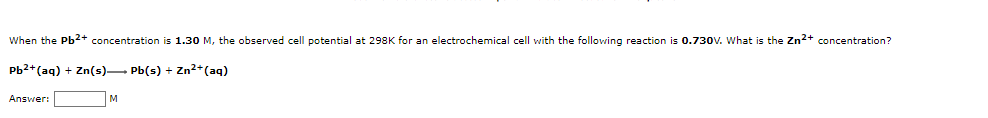 When the Pb2+ concentration is 1.30 M, the observed cell potential at 298K for an electrochemical cell with the following reaction is 0.730V. What is the Zn2+ concentration?
Pb2+(aq) + Zn(s)– Pb(s) + Zn²+(aq)
Answer:
M
