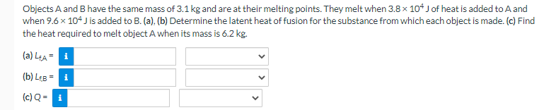 Objects A and B have the same mass of 3.1 kg and are at their melting points. They melt when 3.8 x 104 J of heat is added to A and
when 9.6 x 104 J is added to B. (a), (b) Determine the latent heat of fusion for the substance from which each object is made. (c) Find
the heat required to melt object A when its mass is 6.2 kg.
(a) L₁A = i
(b) L+B= i
(c) Q = i