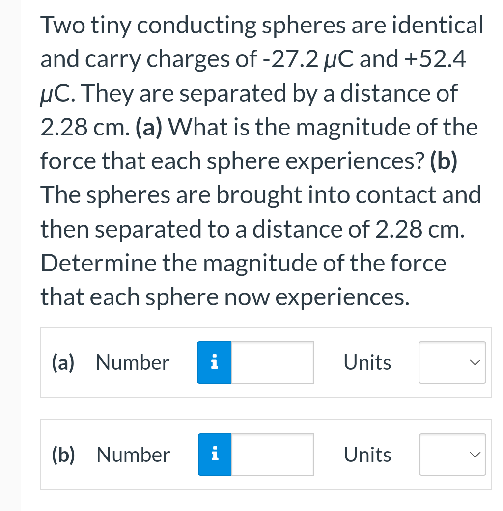 Two tiny conducting spheres are identical
and carry charges of -27.2 µC and +52.4
μC. They are separated by a distance of
2.28 cm. (a) What is the magnitude of the
force that each sphere experiences? (b)
The spheres are brought into contact and
then separated to a distance of 2.28 cm.
Determine the magnitude of the force
that each sphere now experiences.
(a) Number i
(b) Number i
Units
Units
>