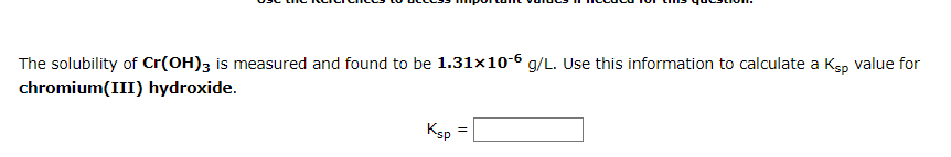 The solubility of Cr(OH)3 is measured and found to be 1.31x10-6 g/L. Use this information to calculate a Ksp value for
chromium(III) hydroxide.
Ksp
