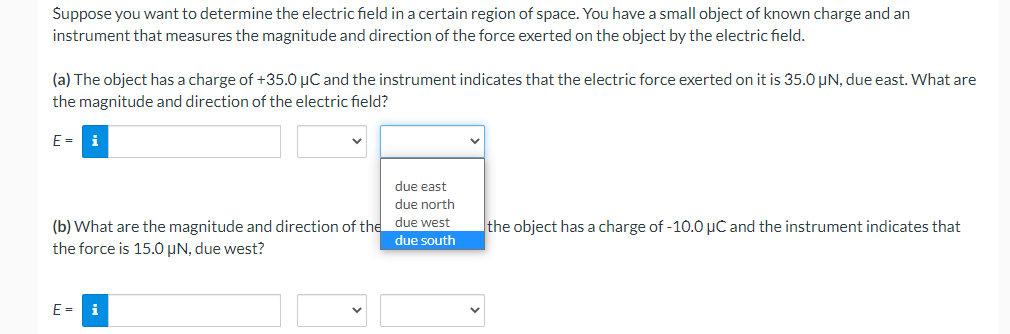 Suppose you want to determine the electric field in a certain region of space. You have a small object of known charge and an
instrument that measures the magnitude and direction of the force exerted on the object by the electric field.
(a) The object has a charge of +35.0 µC and the instrument indicates that the electric force exerted on it is 35.0 µN, due east. What are
the magnitude and direction of the electric field?
E = i
due east
due north
(b) What are the magnitude and direction of the due west
the force is 15.0 µN, due west?
due south
E = i
the object has a charge of -10.0 μC and the instrument indicates that